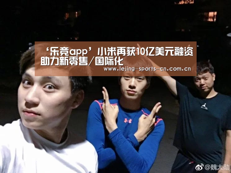 ‘乐竞app’小米再获10亿美元融资助力新零售/国际化(图1) 乐竞运动