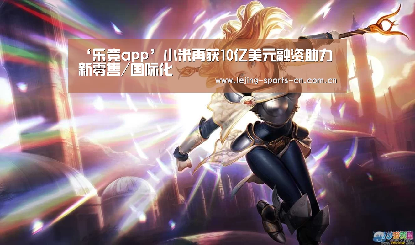 ‘乐竞app’小米再获10亿美元融资助力新零售/国际化(图2) 乐竞运动