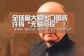 全球最大铜出口国或许将“无铜可挖”?_乐竞运动(图1) 乐竞官网